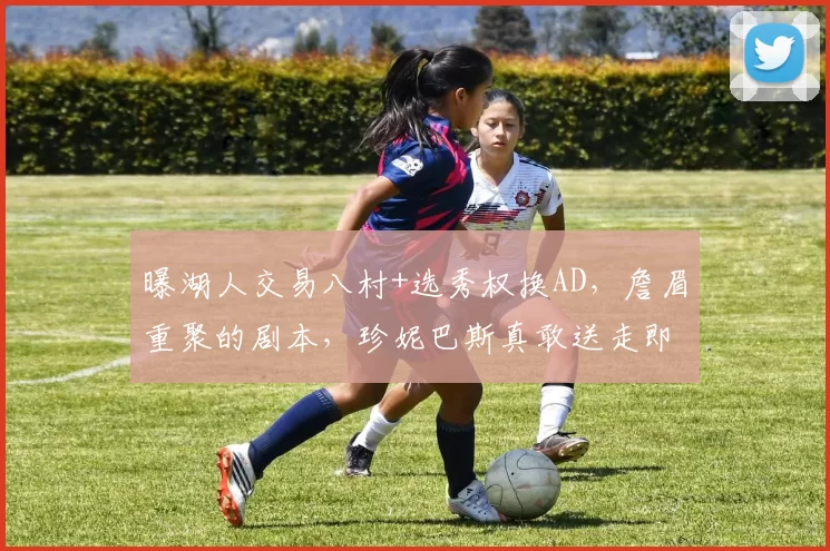 曝湖人交易八村+选秀权换AD，詹眉重聚的剧本，珍妮巴斯真敢送走即战力